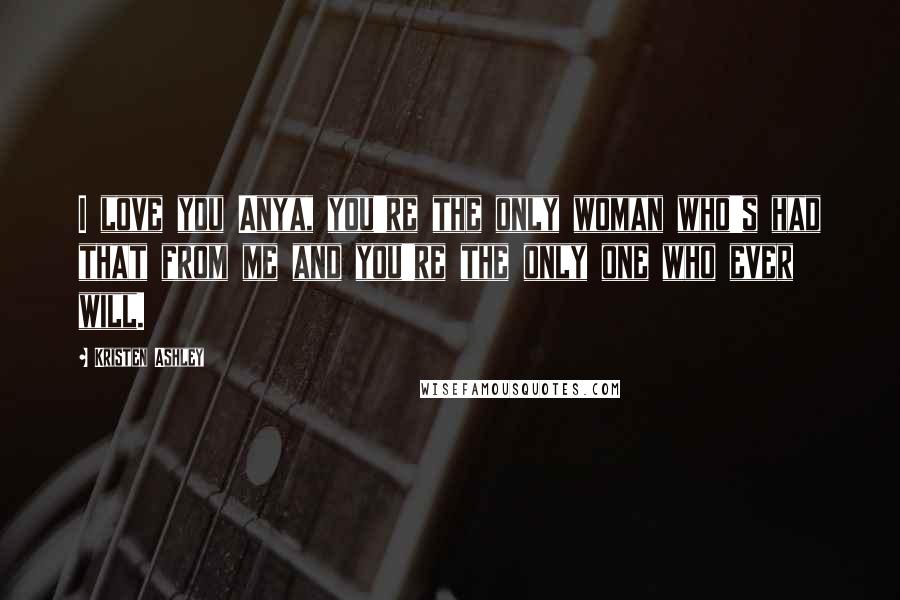 Kristen Ashley Quotes: I love you Anya, you're the only woman who's had that from me and you're the only one who ever will.