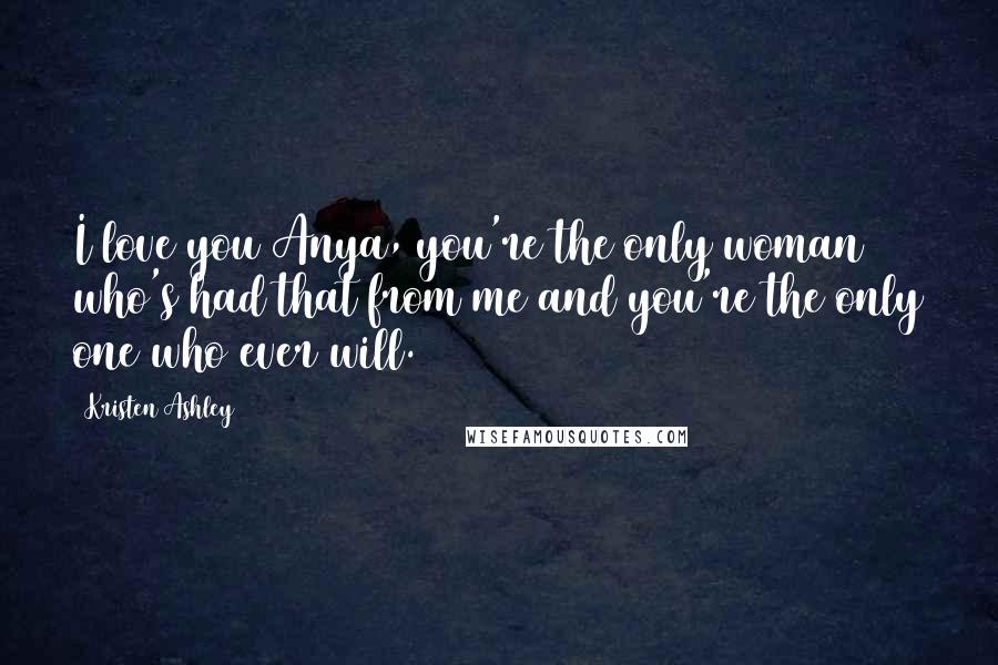 Kristen Ashley Quotes: I love you Anya, you're the only woman who's had that from me and you're the only one who ever will.