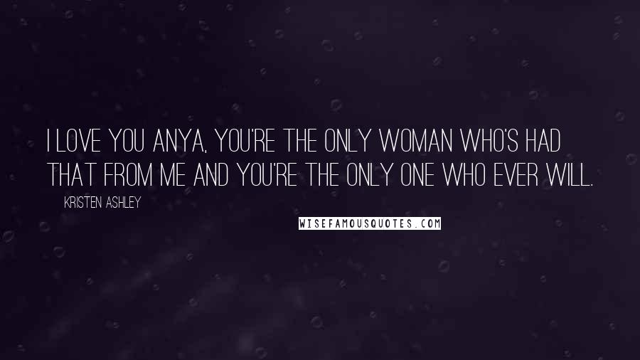 Kristen Ashley Quotes: I love you Anya, you're the only woman who's had that from me and you're the only one who ever will.