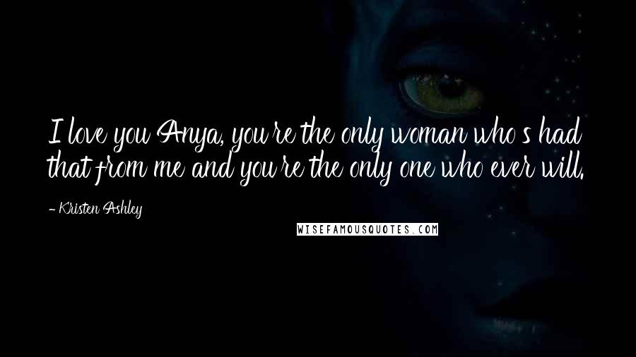 Kristen Ashley Quotes: I love you Anya, you're the only woman who's had that from me and you're the only one who ever will.