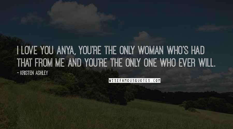 Kristen Ashley Quotes: I love you Anya, you're the only woman who's had that from me and you're the only one who ever will.