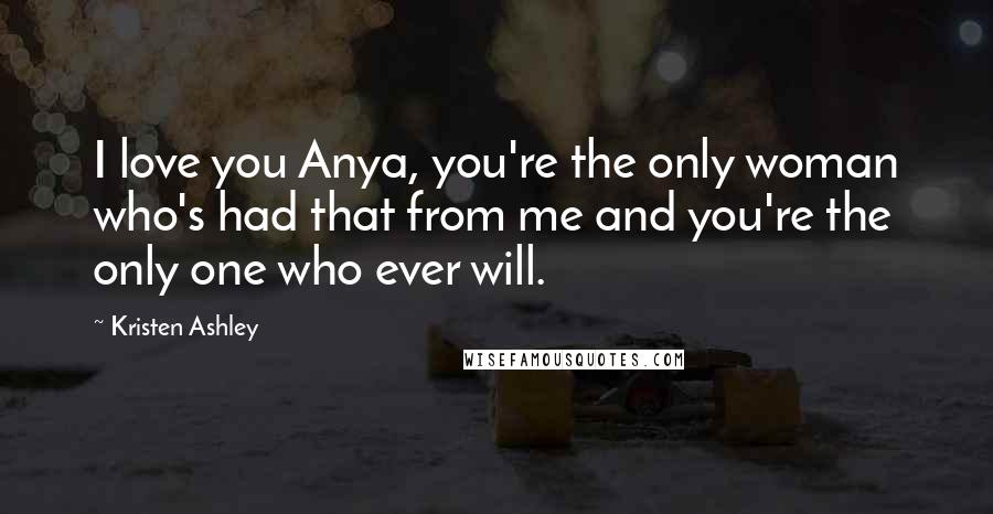 Kristen Ashley Quotes: I love you Anya, you're the only woman who's had that from me and you're the only one who ever will.