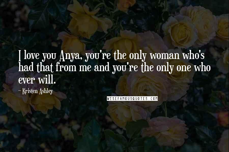 Kristen Ashley Quotes: I love you Anya, you're the only woman who's had that from me and you're the only one who ever will.