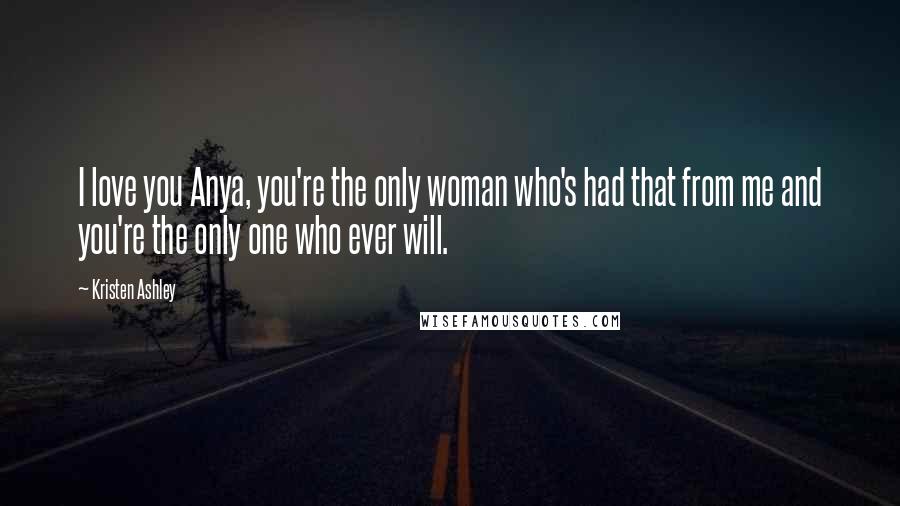 Kristen Ashley Quotes: I love you Anya, you're the only woman who's had that from me and you're the only one who ever will.