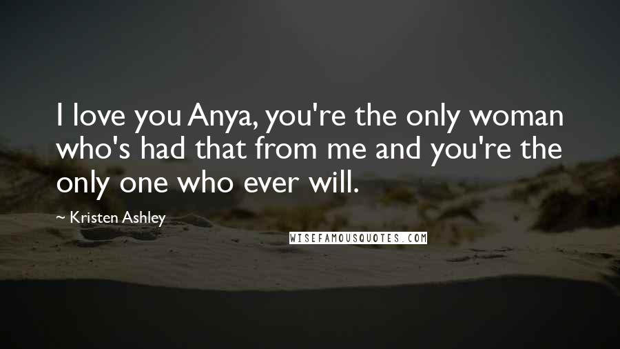 Kristen Ashley Quotes: I love you Anya, you're the only woman who's had that from me and you're the only one who ever will.