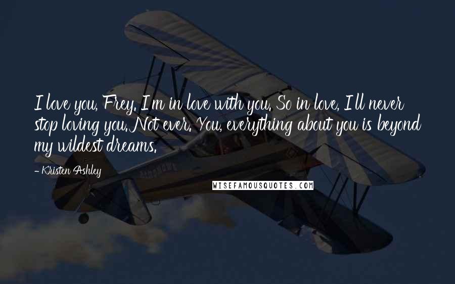 Kristen Ashley Quotes: I love you, Frey. I'm in love with you. So in love, I'll never stop loving you. Not ever. You, everything about you is beyond my wildest dreams.