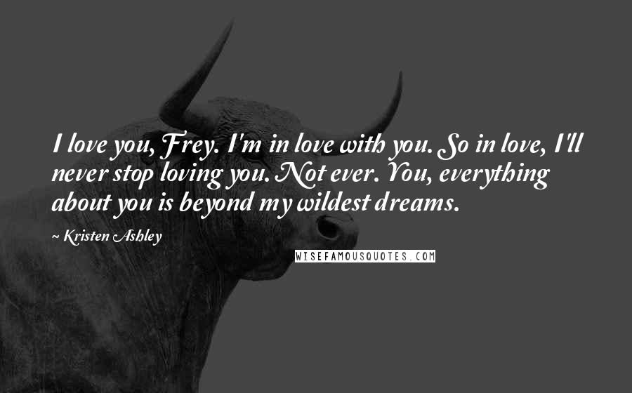 Kristen Ashley Quotes: I love you, Frey. I'm in love with you. So in love, I'll never stop loving you. Not ever. You, everything about you is beyond my wildest dreams.