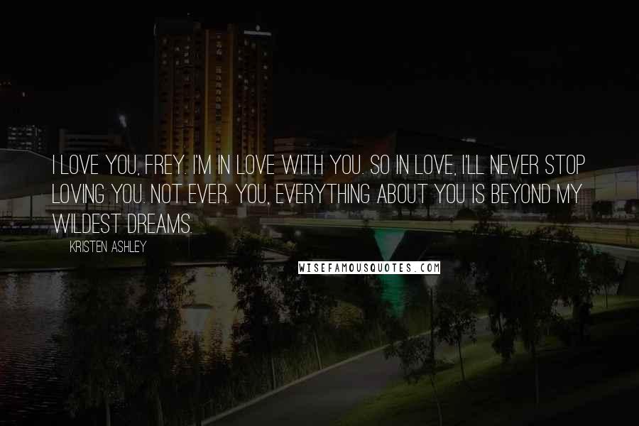 Kristen Ashley Quotes: I love you, Frey. I'm in love with you. So in love, I'll never stop loving you. Not ever. You, everything about you is beyond my wildest dreams.