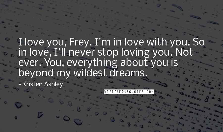 Kristen Ashley Quotes: I love you, Frey. I'm in love with you. So in love, I'll never stop loving you. Not ever. You, everything about you is beyond my wildest dreams.