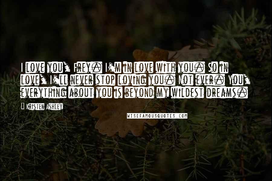 Kristen Ashley Quotes: I love you, Frey. I'm in love with you. So in love, I'll never stop loving you. Not ever. You, everything about you is beyond my wildest dreams.