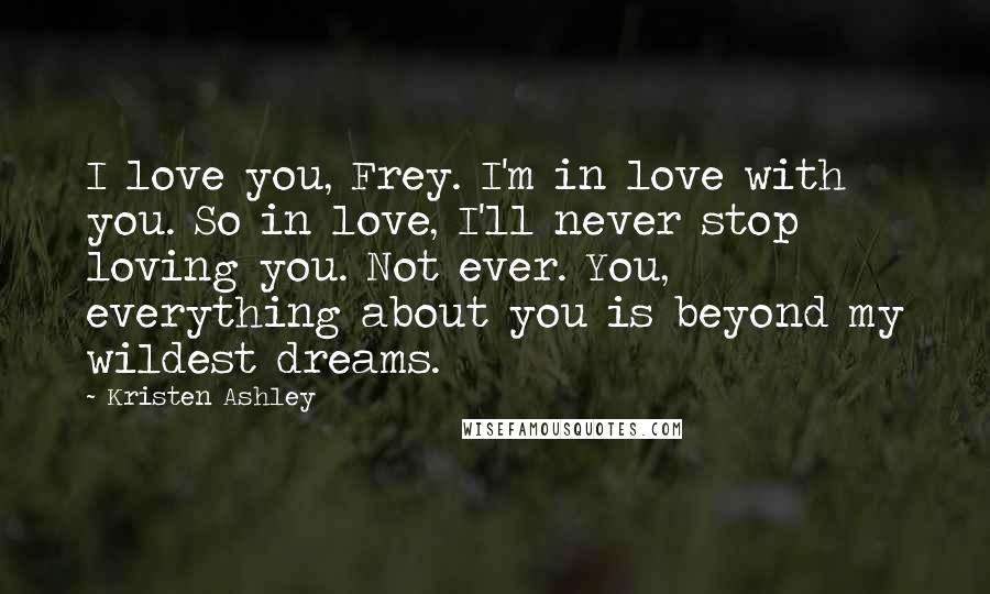 Kristen Ashley Quotes: I love you, Frey. I'm in love with you. So in love, I'll never stop loving you. Not ever. You, everything about you is beyond my wildest dreams.