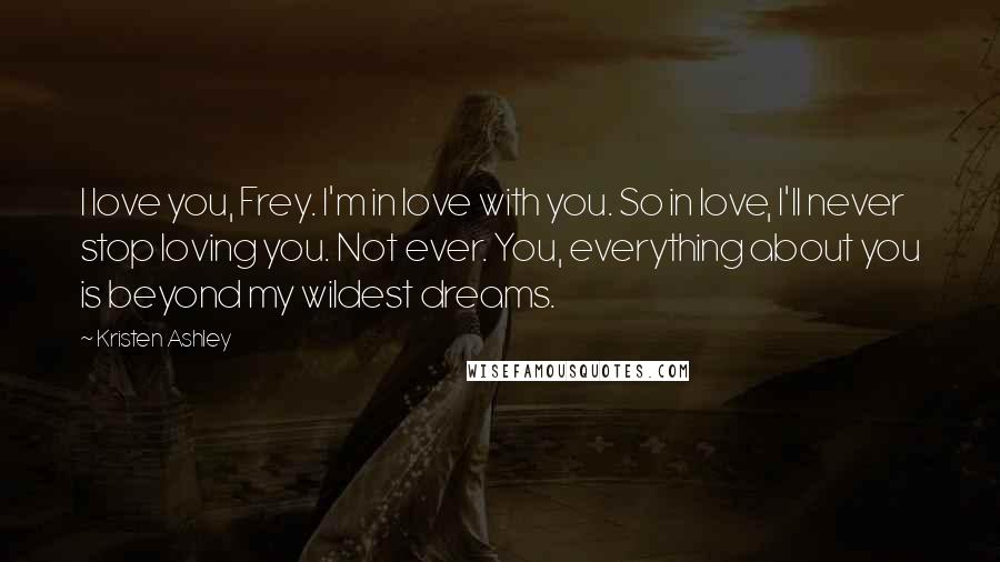 Kristen Ashley Quotes: I love you, Frey. I'm in love with you. So in love, I'll never stop loving you. Not ever. You, everything about you is beyond my wildest dreams.