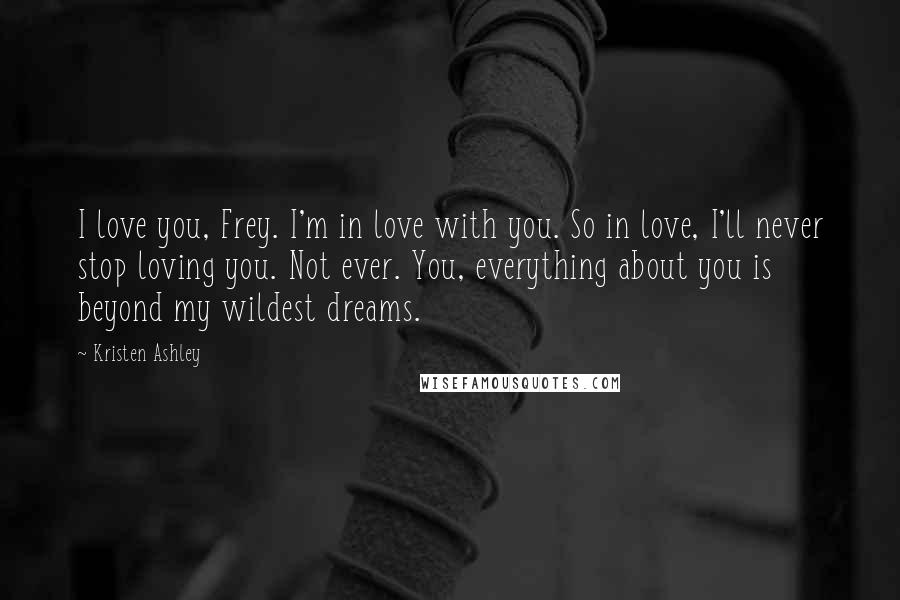 Kristen Ashley Quotes: I love you, Frey. I'm in love with you. So in love, I'll never stop loving you. Not ever. You, everything about you is beyond my wildest dreams.