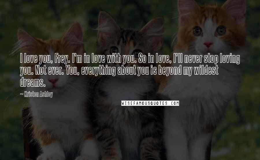 Kristen Ashley Quotes: I love you, Frey. I'm in love with you. So in love, I'll never stop loving you. Not ever. You, everything about you is beyond my wildest dreams.
