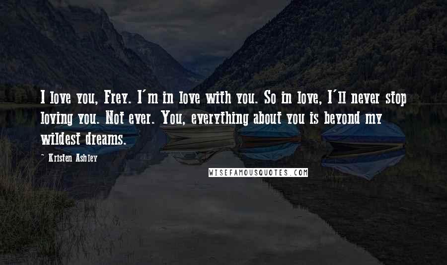 Kristen Ashley Quotes: I love you, Frey. I'm in love with you. So in love, I'll never stop loving you. Not ever. You, everything about you is beyond my wildest dreams.