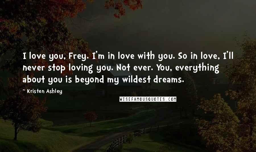 Kristen Ashley Quotes: I love you, Frey. I'm in love with you. So in love, I'll never stop loving you. Not ever. You, everything about you is beyond my wildest dreams.