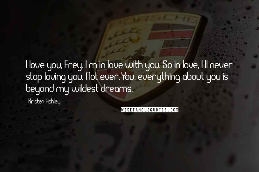 Kristen Ashley Quotes: I love you, Frey. I'm in love with you. So in love, I'll never stop loving you. Not ever. You, everything about you is beyond my wildest dreams.