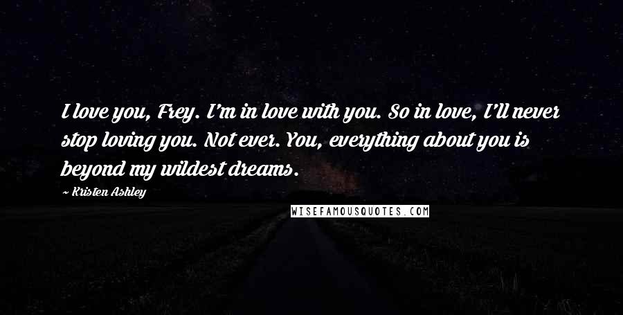 Kristen Ashley Quotes: I love you, Frey. I'm in love with you. So in love, I'll never stop loving you. Not ever. You, everything about you is beyond my wildest dreams.