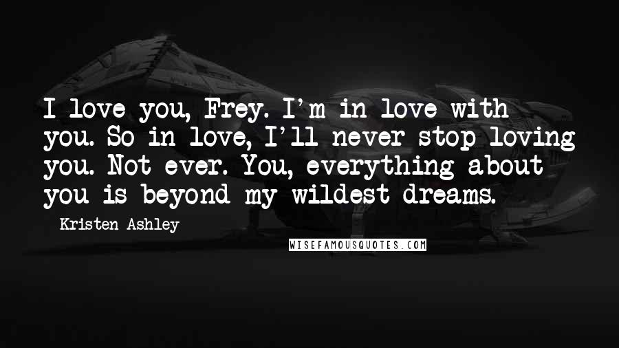 Kristen Ashley Quotes: I love you, Frey. I'm in love with you. So in love, I'll never stop loving you. Not ever. You, everything about you is beyond my wildest dreams.