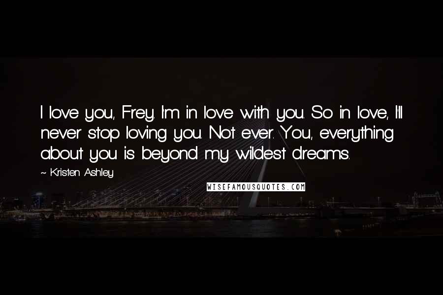 Kristen Ashley Quotes: I love you, Frey. I'm in love with you. So in love, I'll never stop loving you. Not ever. You, everything about you is beyond my wildest dreams.