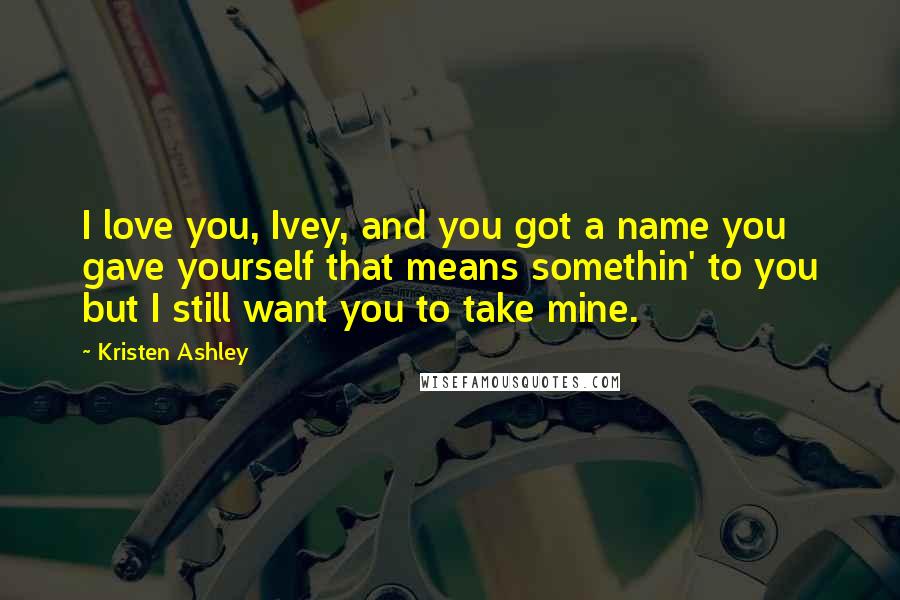 Kristen Ashley Quotes: I love you, Ivey, and you got a name you gave yourself that means somethin' to you but I still want you to take mine.