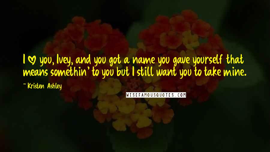 Kristen Ashley Quotes: I love you, Ivey, and you got a name you gave yourself that means somethin' to you but I still want you to take mine.