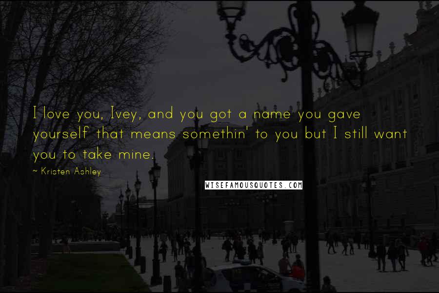 Kristen Ashley Quotes: I love you, Ivey, and you got a name you gave yourself that means somethin' to you but I still want you to take mine.