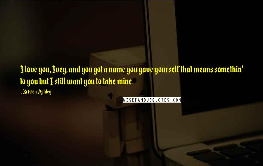 Kristen Ashley Quotes: I love you, Ivey, and you got a name you gave yourself that means somethin' to you but I still want you to take mine.