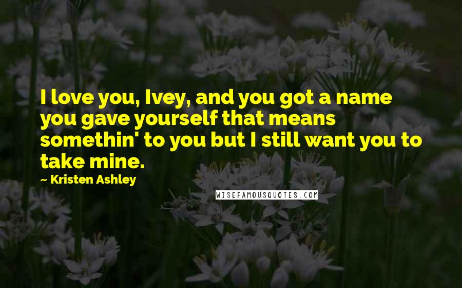 Kristen Ashley Quotes: I love you, Ivey, and you got a name you gave yourself that means somethin' to you but I still want you to take mine.