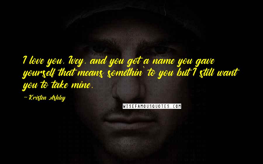 Kristen Ashley Quotes: I love you, Ivey, and you got a name you gave yourself that means somethin' to you but I still want you to take mine.