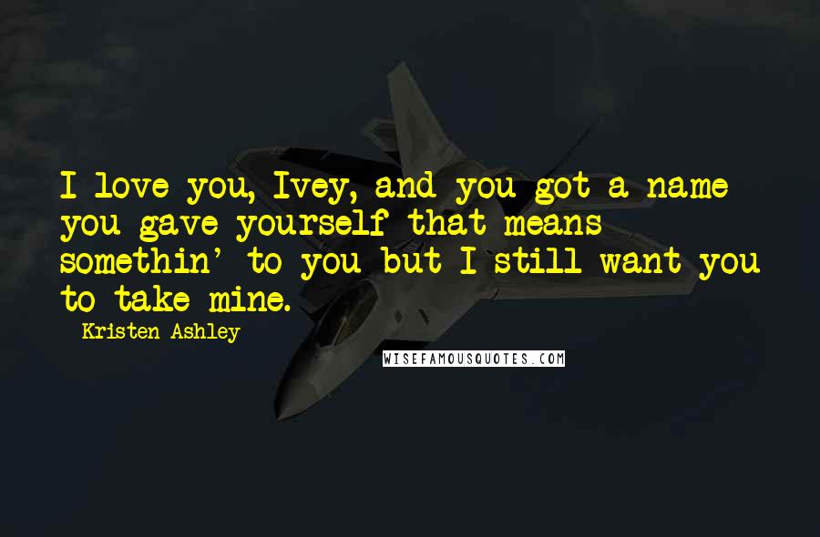 Kristen Ashley Quotes: I love you, Ivey, and you got a name you gave yourself that means somethin' to you but I still want you to take mine.