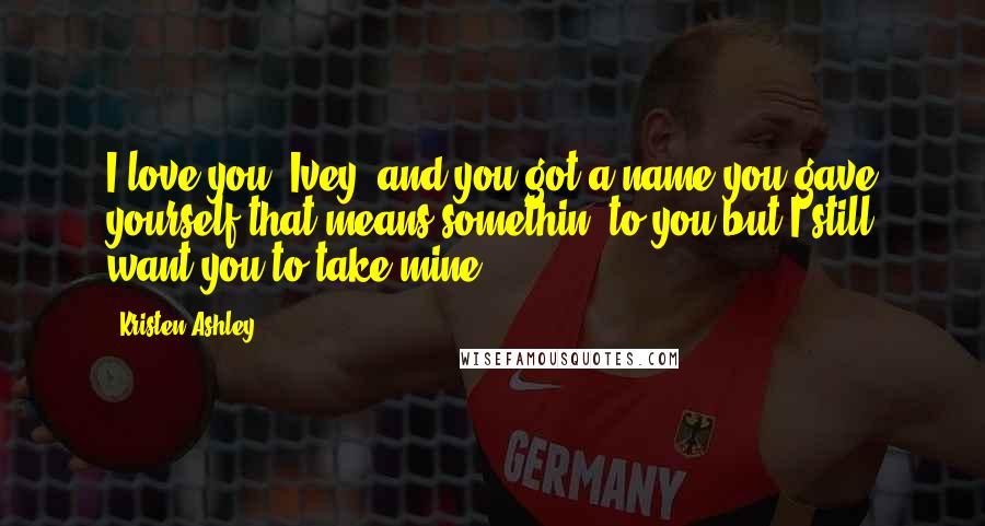 Kristen Ashley Quotes: I love you, Ivey, and you got a name you gave yourself that means somethin' to you but I still want you to take mine.