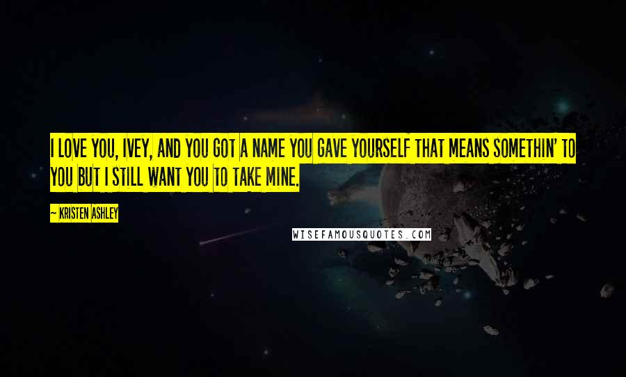 Kristen Ashley Quotes: I love you, Ivey, and you got a name you gave yourself that means somethin' to you but I still want you to take mine.