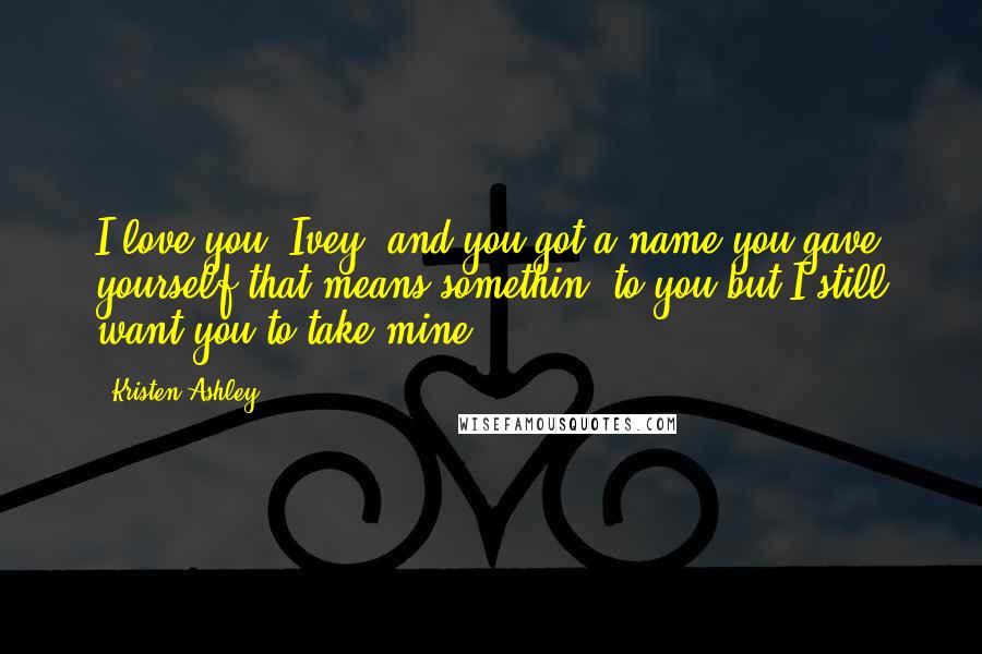 Kristen Ashley Quotes: I love you, Ivey, and you got a name you gave yourself that means somethin' to you but I still want you to take mine.