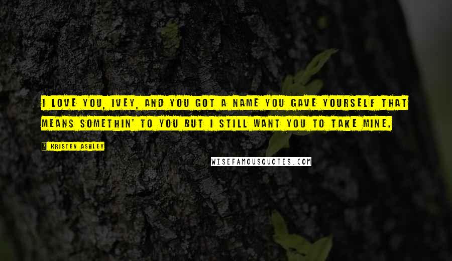 Kristen Ashley Quotes: I love you, Ivey, and you got a name you gave yourself that means somethin' to you but I still want you to take mine.