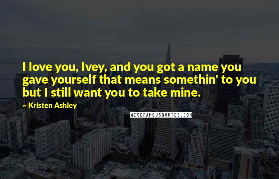 Kristen Ashley Quotes: I love you, Ivey, and you got a name you gave yourself that means somethin' to you but I still want you to take mine.