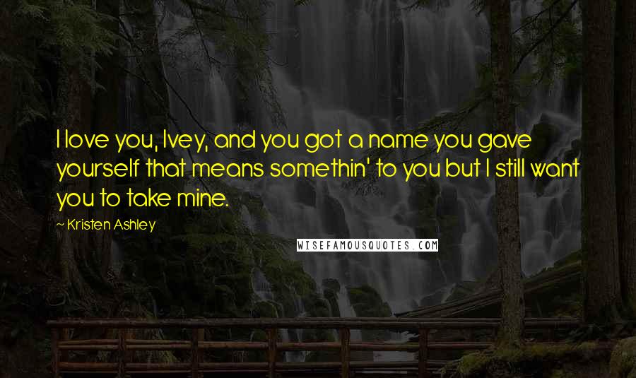 Kristen Ashley Quotes: I love you, Ivey, and you got a name you gave yourself that means somethin' to you but I still want you to take mine.