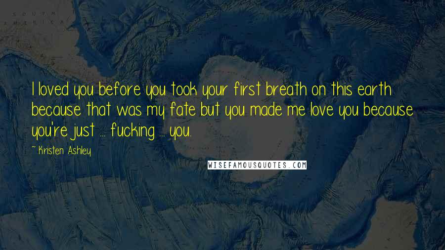 Kristen Ashley Quotes: I loved you before you took your first breath on this earth because that was my fate but you made me love you because you're just ... fucking ... you.