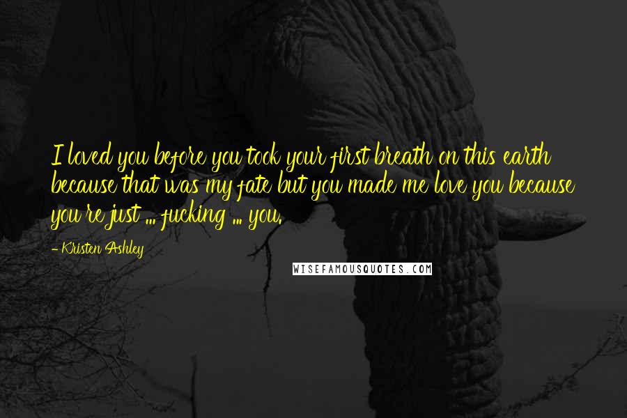 Kristen Ashley Quotes: I loved you before you took your first breath on this earth because that was my fate but you made me love you because you're just ... fucking ... you.