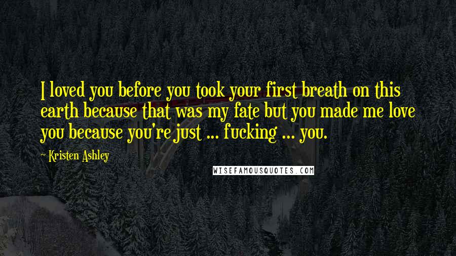 Kristen Ashley Quotes: I loved you before you took your first breath on this earth because that was my fate but you made me love you because you're just ... fucking ... you.