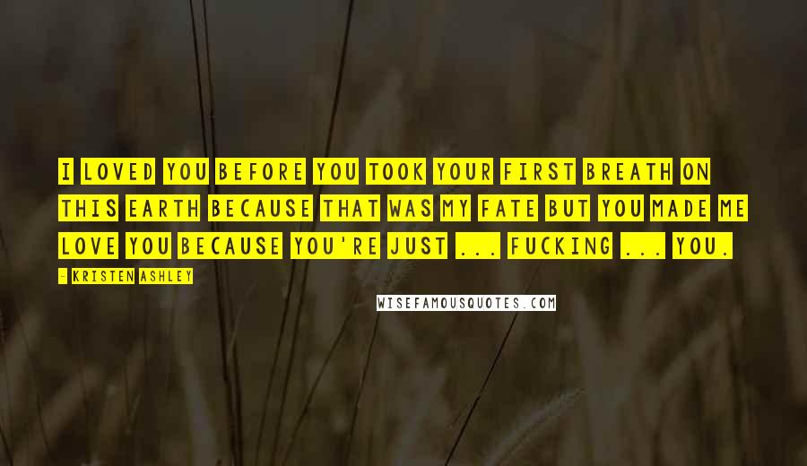 Kristen Ashley Quotes: I loved you before you took your first breath on this earth because that was my fate but you made me love you because you're just ... fucking ... you.