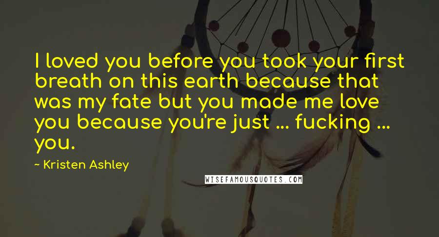 Kristen Ashley Quotes: I loved you before you took your first breath on this earth because that was my fate but you made me love you because you're just ... fucking ... you.