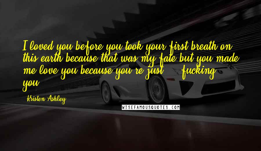 Kristen Ashley Quotes: I loved you before you took your first breath on this earth because that was my fate but you made me love you because you're just ... fucking ... you.