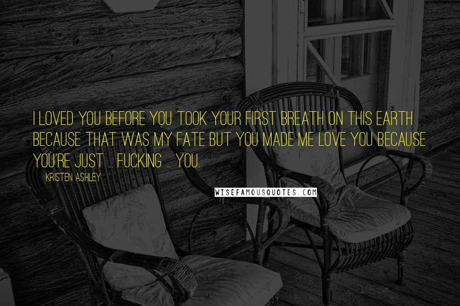 Kristen Ashley Quotes: I loved you before you took your first breath on this earth because that was my fate but you made me love you because you're just ... fucking ... you.