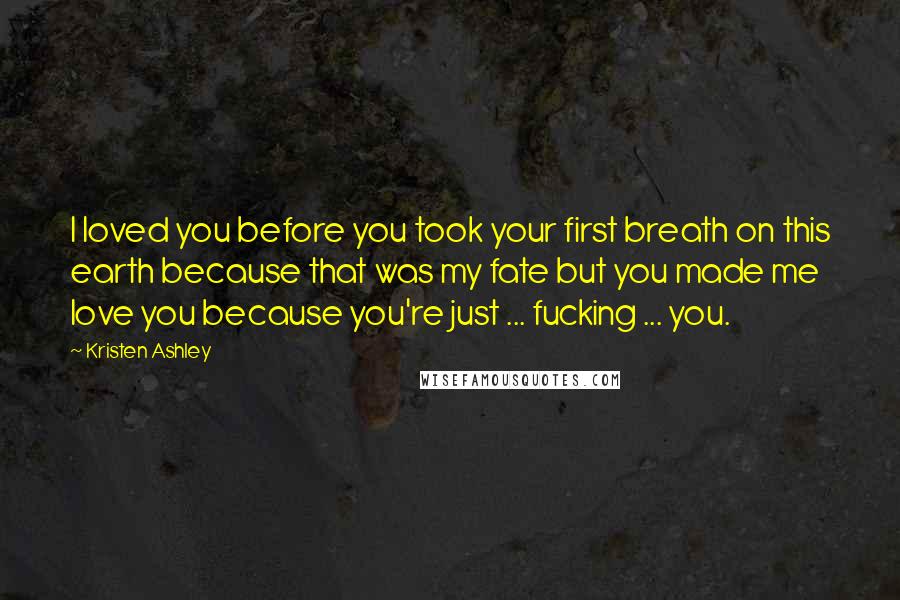 Kristen Ashley Quotes: I loved you before you took your first breath on this earth because that was my fate but you made me love you because you're just ... fucking ... you.