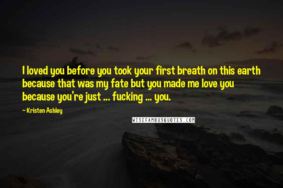 Kristen Ashley Quotes: I loved you before you took your first breath on this earth because that was my fate but you made me love you because you're just ... fucking ... you.