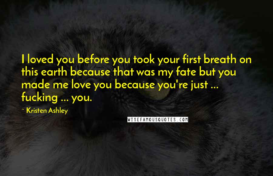 Kristen Ashley Quotes: I loved you before you took your first breath on this earth because that was my fate but you made me love you because you're just ... fucking ... you.