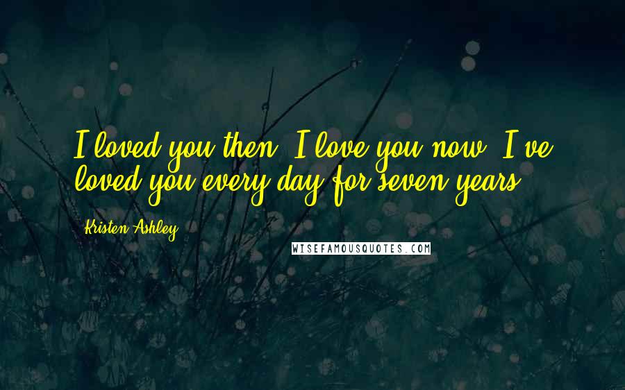 Kristen Ashley Quotes: I loved you then. I love you now. I've loved you every day for seven years.