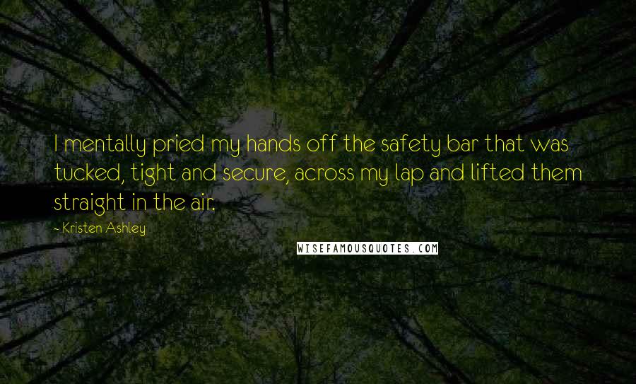 Kristen Ashley Quotes: I mentally pried my hands off the safety bar that was tucked, tight and secure, across my lap and lifted them straight in the air.