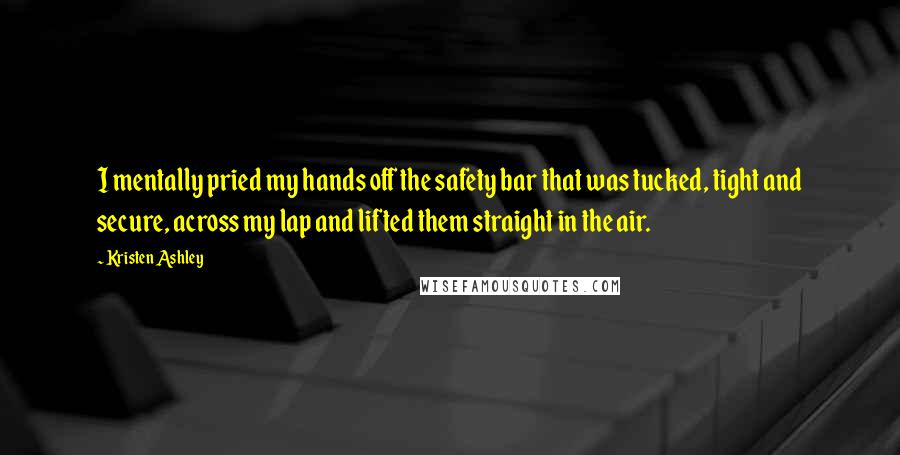 Kristen Ashley Quotes: I mentally pried my hands off the safety bar that was tucked, tight and secure, across my lap and lifted them straight in the air.